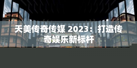 天美传奇传媒2023：传奇娱乐新标杆