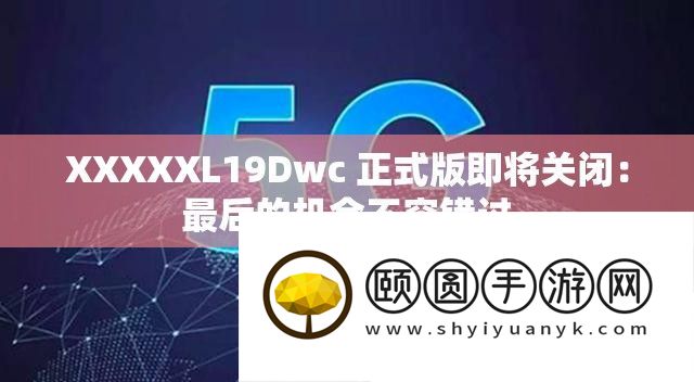 XXXXXL19Dwc 正式版行将封闭