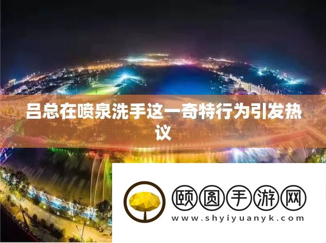 吕总在喷泉洗手这一奇特行为引发热议