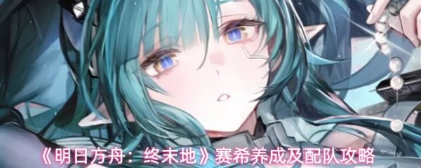 《明日方舟终末地赛希怎么玩》明日方舟终末地赛希养成及配队攻略