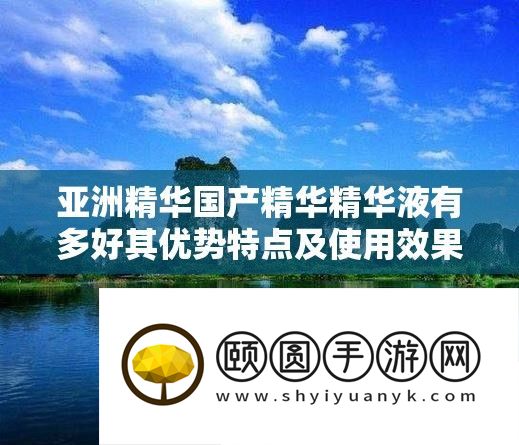 亚洲精华国产精华精华液有多好其优势特点及使用效果解析