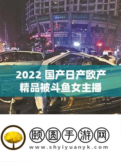 2022 国产日产欧产精品被斗鱼女主播直播推荐引发广泛关注和讨论